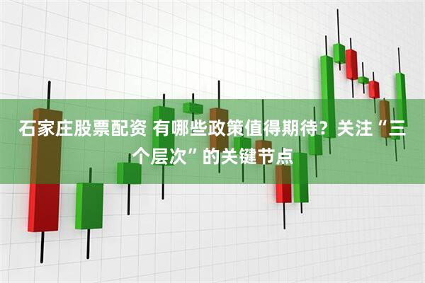 石家庄股票配资 有哪些政策值得期待？关注“三个层次”的关键节点