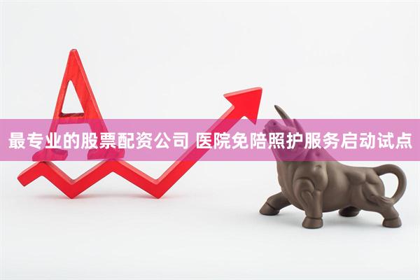 最专业的股票配资公司 医院免陪照护服务启动试点