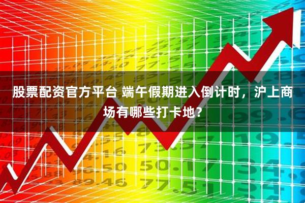 股票配资官方平台 端午假期进入倒计时，沪上商场有哪些打卡地？