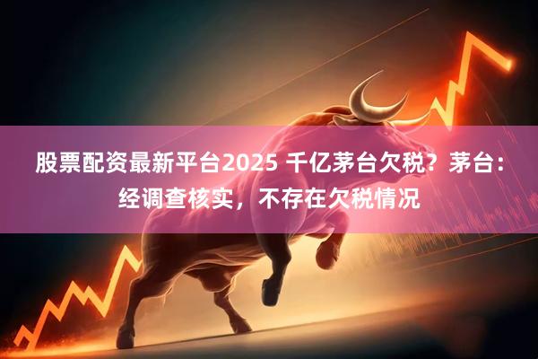 股票配资最新平台2025 千亿茅台欠税？茅台：经调查核实，不存在欠税情况