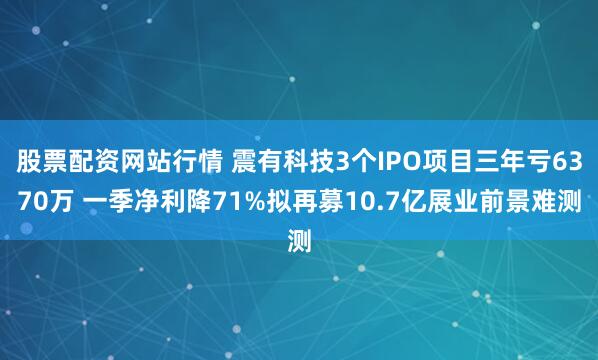 股票配资网站行情 震有科技3个IPO项目三年亏6370万 一季净利降71%拟再募10.7亿展业前景难测