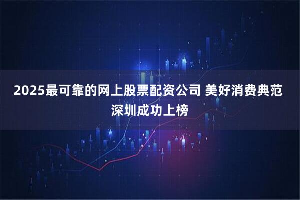 2025最可靠的网上股票配资公司 美好消费典范 深圳成功上榜