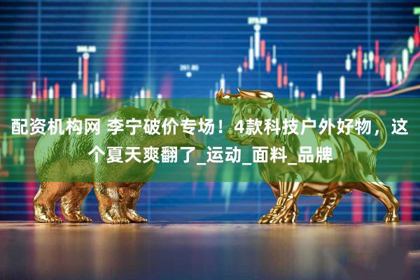 配资机构网 李宁破价专场！4款科技户外好物，这个夏天爽翻了_运动_面料_品牌