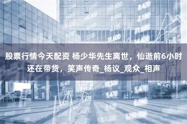 股票行情今天配资 杨少华先生离世，仙逝前6小时还在带货，笑声传奇_杨议_观众_相声