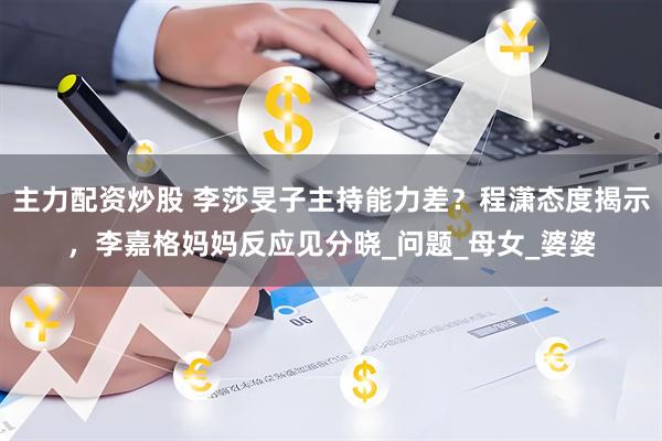 主力配资炒股 李莎旻子主持能力差？程潇态度揭示，李嘉格妈妈反应见分晓_问题_母女_婆婆