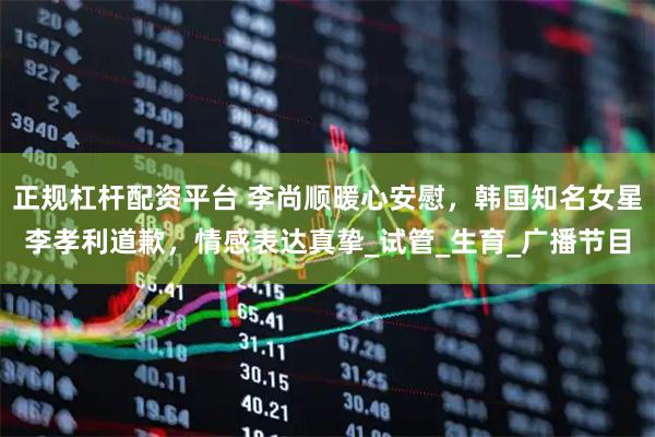 正规杠杆配资平台 李尚顺暖心安慰，韩国知名女星李孝利道歉，情感表达真挚_试管_生育_广播节目