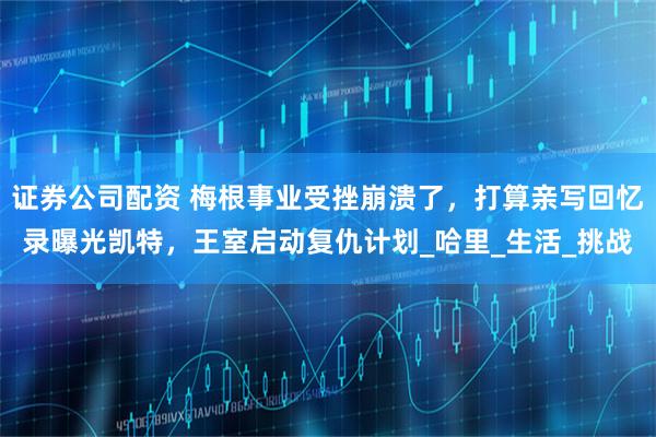 证券公司配资 梅根事业受挫崩溃了，打算亲写回忆录曝光凯特，王室启动复仇计划_哈里_生活_挑战