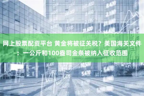 网上股票配资平台 黄金将被征关税？美国海关文件：一公斤和100盎司金条被纳入征收范围