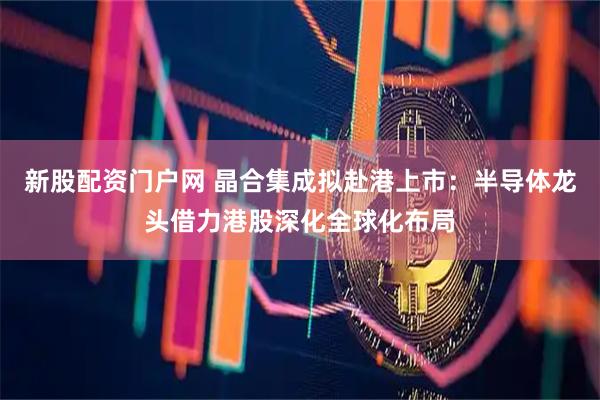 新股配资门户网 晶合集成拟赴港上市：半导体龙头借力港股深化全球化布局