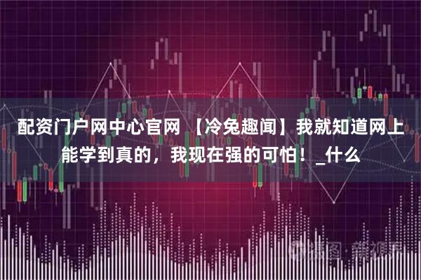 配资门户网中心官网 【冷兔趣闻】我就知道网上能学到真的，我现在强的可怕！_什么
