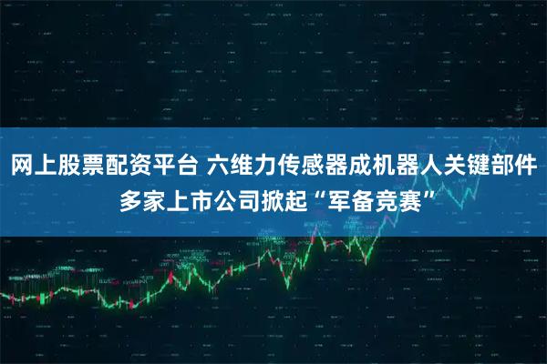 网上股票配资平台 六维力传感器成机器人关键部件 多家上市公司掀起“军备竞赛”