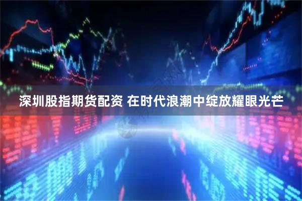 深圳股指期货配资 在时代浪潮中绽放耀眼光芒