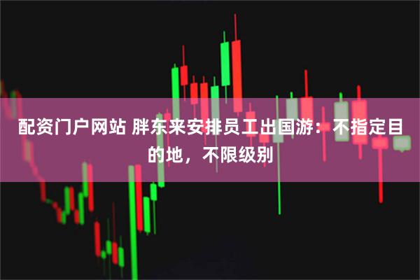 配资门户网站 胖东来安排员工出国游：不指定目的地，不限级别