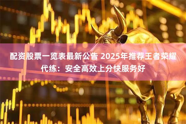 配资股票一览表最新公告 2025年推荐王者荣耀代练:安全高效上分快服务好