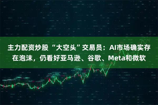 主力配资炒股 “大空头”交易员：AI市场确实存在泡沫，仍看好亚马逊、谷歌、Meta和微软