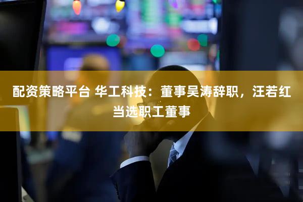 配资策略平台 华工科技：董事吴涛辞职，汪若红当选职工董事